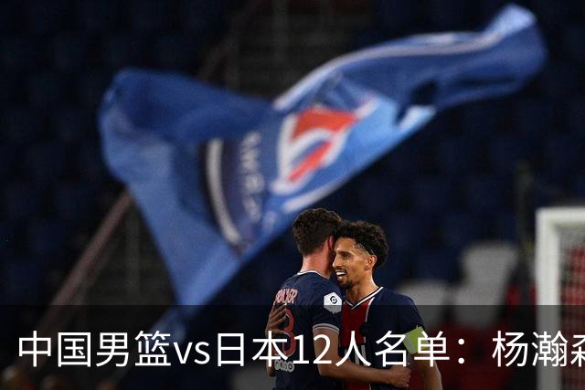 中国男篮vs日本12人名单：杨瀚森PK日本归化内线霍金森领衔4组对决