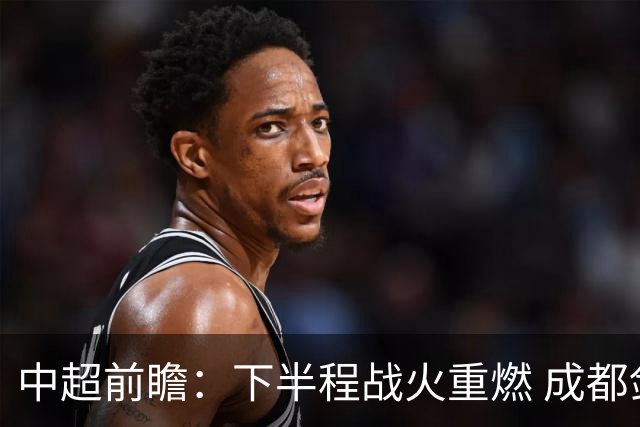 中超前瞻：下半程战火重燃 成都剑指三分申花求反弹