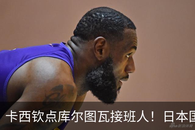 卡西钦点库尔图瓦接班人！日本国门引豪门追逐，尤文、巴黎都有意