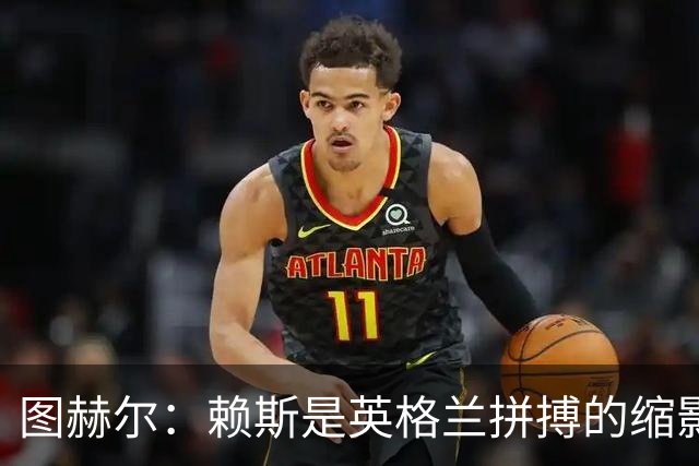 图赫尔：赖斯是英格兰拼搏的缩影；法国阵容顶尖休整更充分