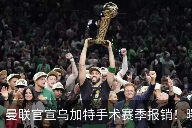 曼联官宣乌加特手术赛季报销！曝下笔引援人选，不会8000万买铁腰