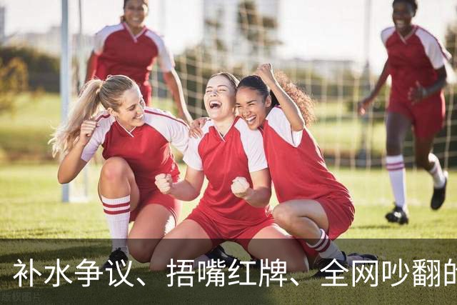 补水争议、捂嘴红牌、全网吵翻的“黑哨”……深度拆解世界杯判罚逻辑
