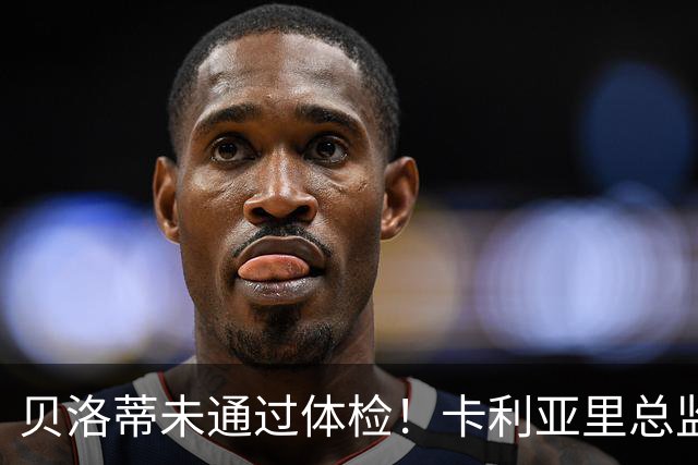 贝洛蒂未通过体检！卡利亚里总监：为了俱乐部利益决定不和他续约