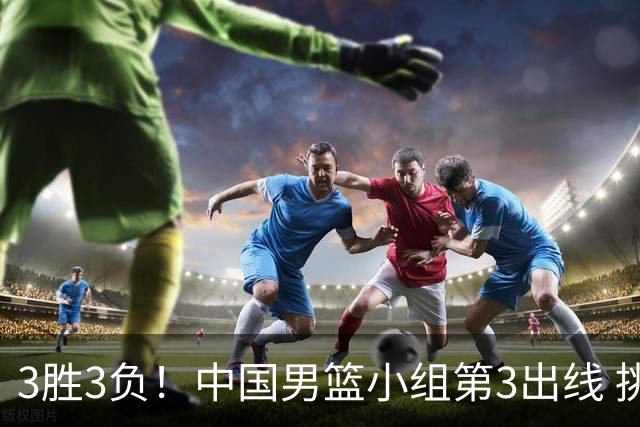 3胜3负！中国男篮小组第3出线 挑战才刚刚开始：第二阶段对手确定